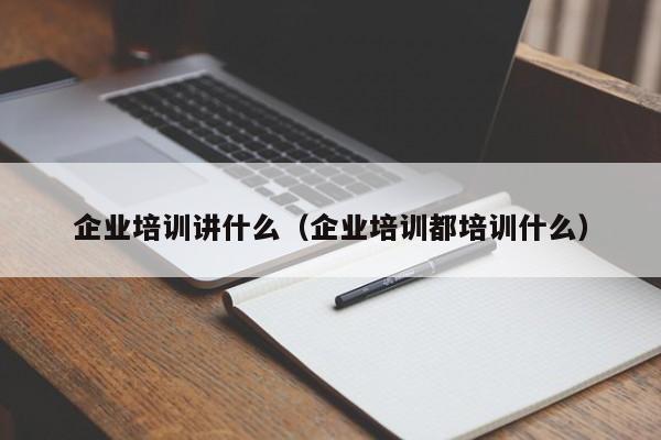 企业培训讲什么（企业培训都培训什么）