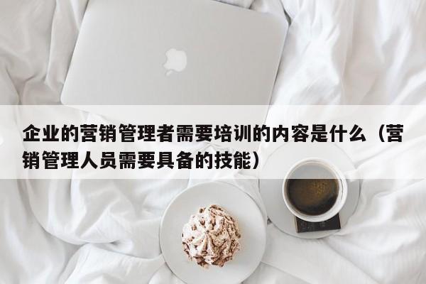 企业的营销管理者需要培训的内容是什么（营销管理人员需要具备的技能）